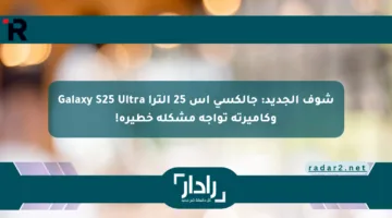 شوف الجديد: جالكسي اس 25 الترا Galaxy S25 Ultra وكاميرته تواجه مشكلة خطيرة!